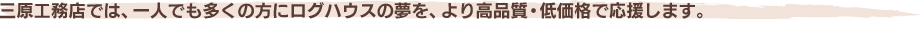 三原工務店では、一人でも多くの方にログハウスの夢を、より高品質・低価格で応援します。
