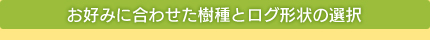 お好みに合わせた樹種とログ形状の選択