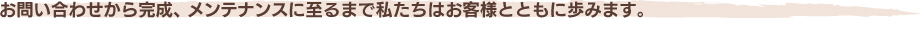 お問い合わせから完成、メンテナンスに至るまで私たちはお客様とともに歩みます。