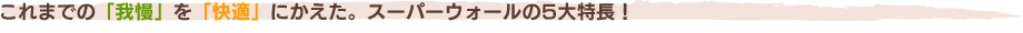 これまでの「我慢」を「快適」にかえた。スーパーウォールの5大特長！